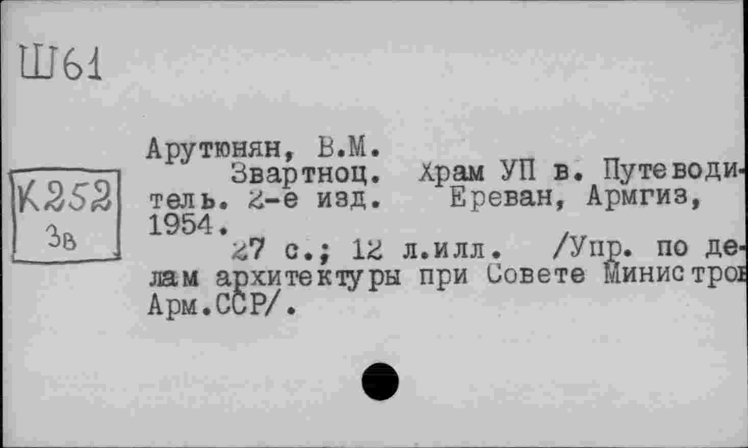 ﻿HJ61

Зв
Арутюнян, В.М.
Звартноц. Храм УП в. Путеводитель. 3-є изд. Ереван, Армгиз, 1954.
з7 с.; 13 л.илл. /У пр. по делам архитектуры при Совете Минис трої Арм.ССР/.